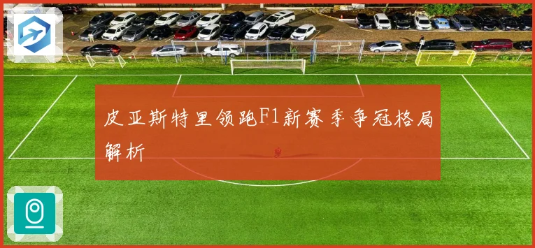 皮亚斯特里领跑F1新赛季争冠格局解析