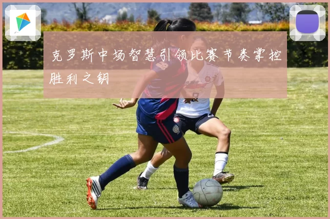克罗斯中场智慧引领比赛节奏掌控胜利之钥