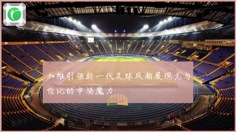 加维引领新一代足球风潮展现无与伦比的中场魔力
