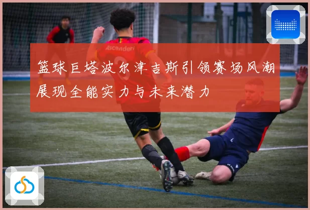篮球巨塔波尔津吉斯引领赛场风潮展现全能实力与未来潜力