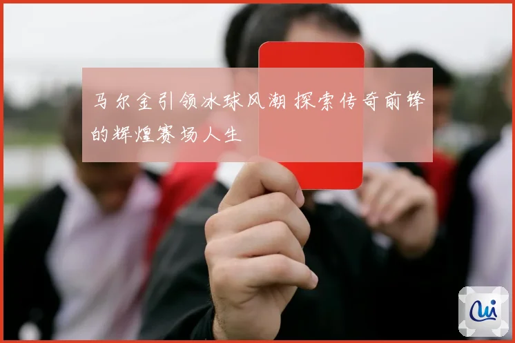 马尔金引领冰球风潮 探索传奇前锋的辉煌赛场人生