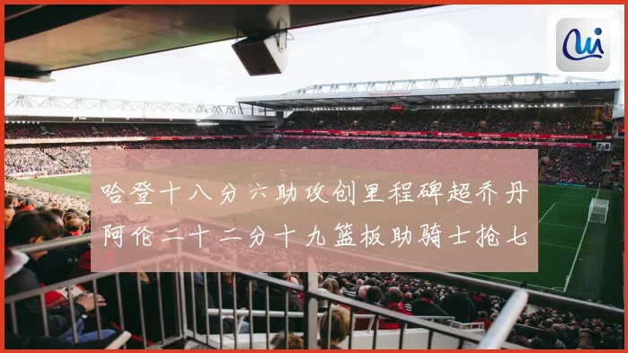 哈登十八分六助攻创里程碑超乔丹阿伦二十二分十九篮板助骑士抢七赛场复盘