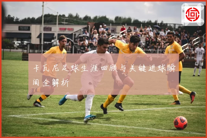 卡瓦尼足球生涯回顾与关键进球瞬间全解析