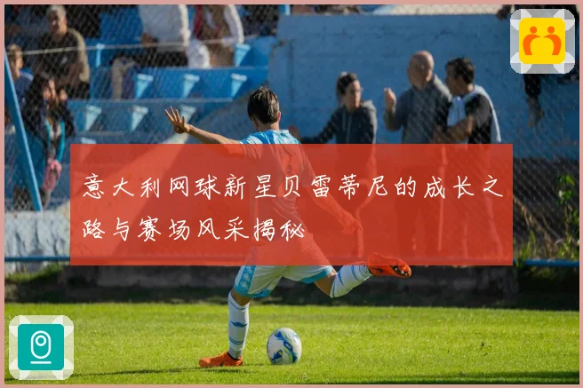 意大利网球新星贝雷蒂尼的成长之路与赛场风采揭秘