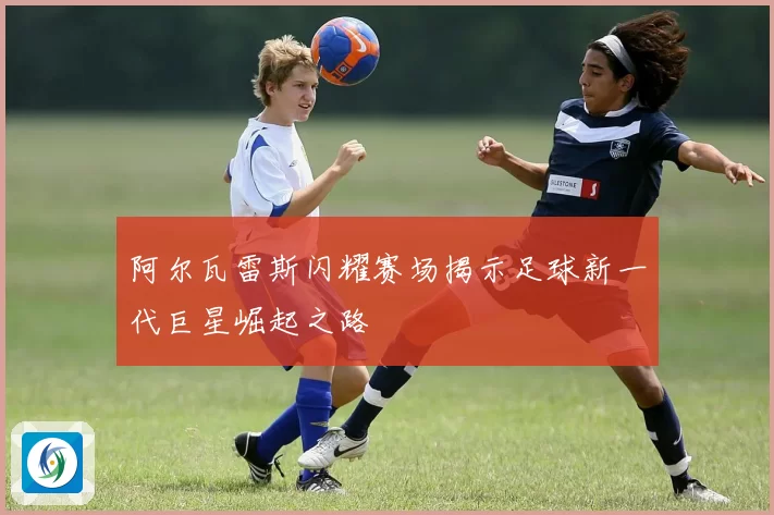 阿尔瓦雷斯闪耀赛场揭示足球新一代巨星崛起之路