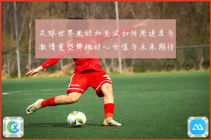 足球世界里的加克波如何用速度与激情重塑锋线核心价值与未来期待