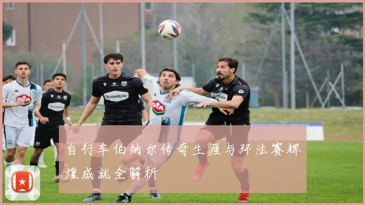 自行车伯纳尔传奇生涯与环法赛辉煌成就全解析