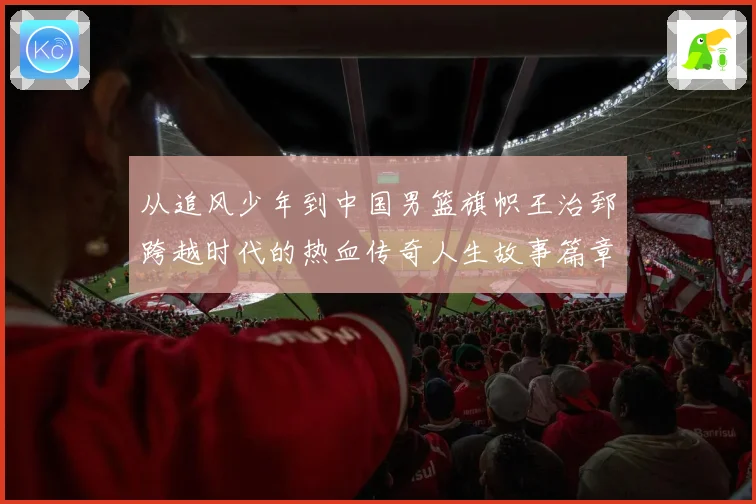 从追风少年到中国男篮旗帜王治郅跨越时代的热血传奇人生故事篇章