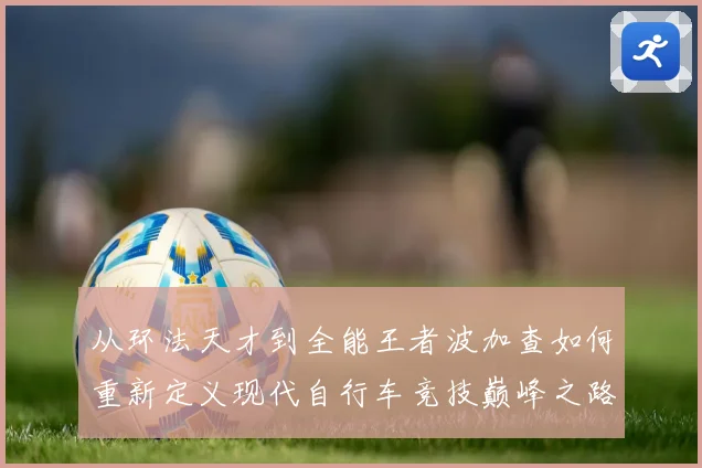 从环法天才到全能王者波加查如何重新定义现代自行车竞技巅峰之路解析
