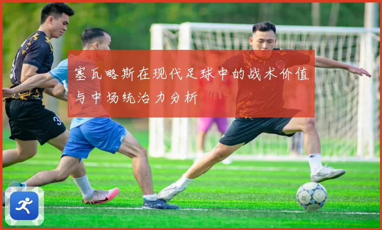 塞瓦略斯在现代足球中的战术价值与中场统治力分析