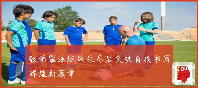 张雨霏泳坛风采尽显突破自我书写辉煌新篇章