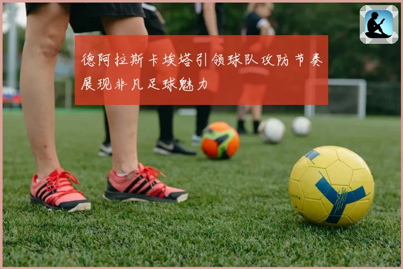 德阿拉斯卡埃塔引领球队攻防节奏展现非凡足球魅力
