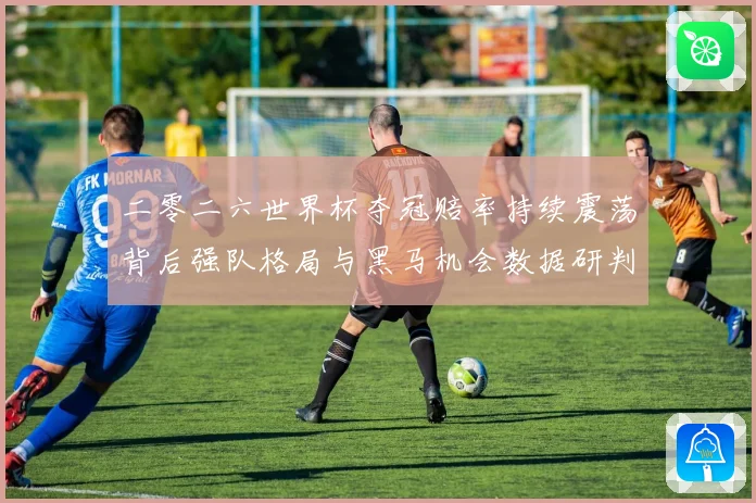 二零二六世界杯夺冠赔率持续震荡背后强队格局与黑马机会数据研判