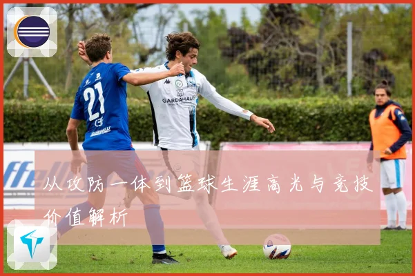 从攻防一体到篮球生涯高光与竞技价值解析