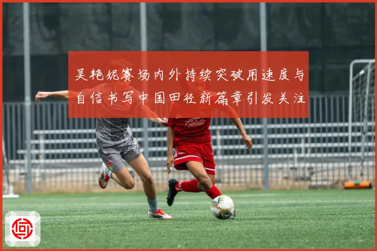 吴艳妮赛场内外持续突破用速度与自信书写中国田径新篇章引发关注