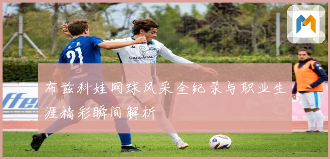 布兹科娃网球风采全纪录与职业生涯精彩瞬间解析